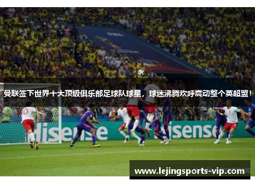 曼联签下世界十大顶级俱乐部足球队球星，球迷沸腾欢呼震动整个英超盟！