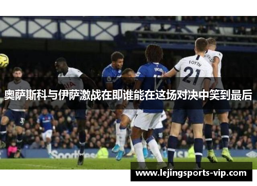 奥萨斯科与伊萨激战在即谁能在这场对决中笑到最后