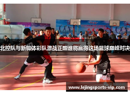 北控队与新疆体彩队激战正酣谁将赢得这场篮球巅峰对决